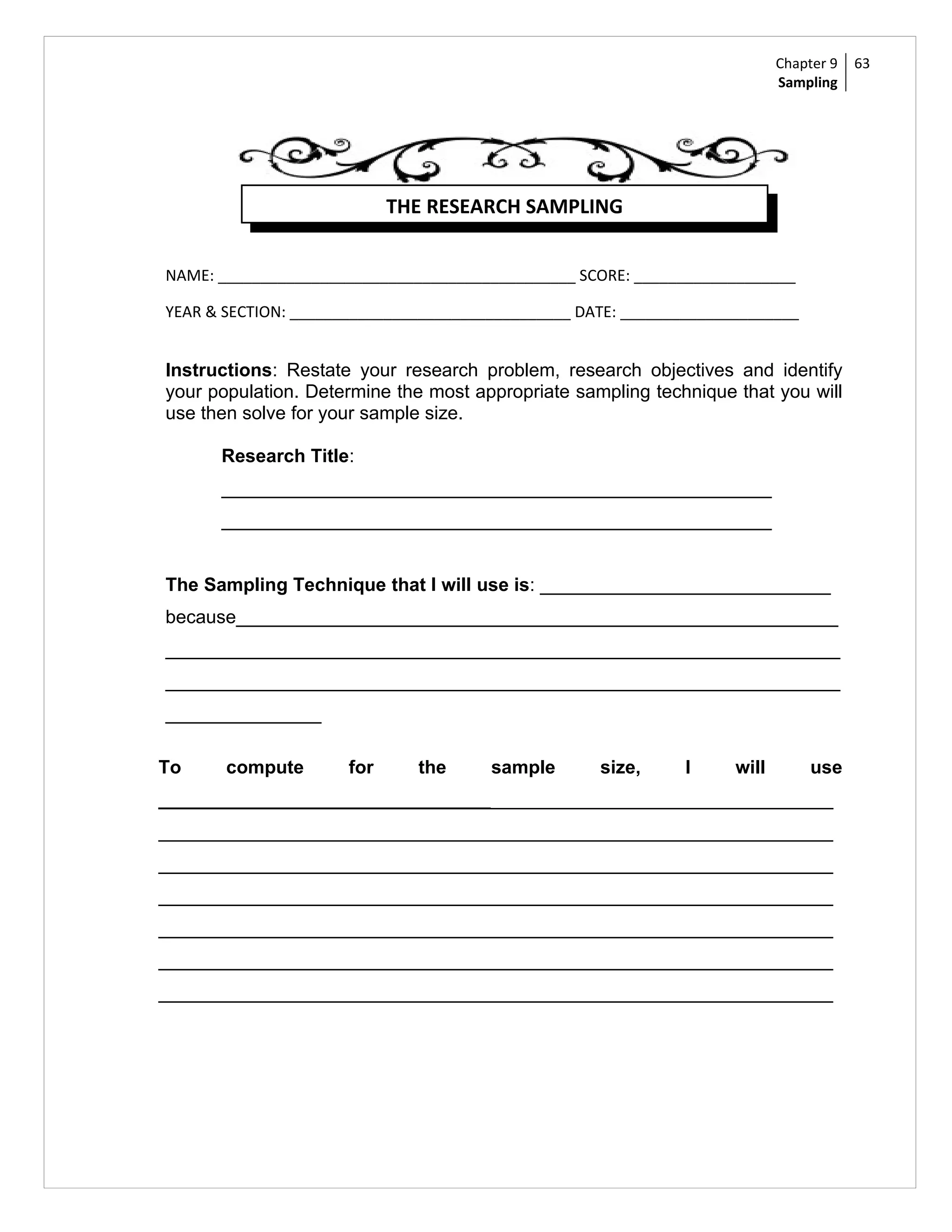 Chapter 9   63
                                                                            Sampling




                            THE RESEARCH SAMPLING


NAME: __________________________________________ SCORE: ___________________

YEAR & SECTION: _________________________________ DATE: _____________________


Instructions: Restate your research problem, research objectives and identify
your population. Determine the most appropriate sampling technique that you will
use then solve for your sample size.

      Research Title:
      _____________________________________________________
      _____________________________________________________


The Sampling Technique that I will use is: ____________________________
because__________________________________________________________
_________________________________________________________________
_________________________________________________________________
_______________

To     compute        for     the      sample       size,      I     will        use
_________________________________________________________________
_________________________________________________________________
_________________________________________________________________
_________________________________________________________________
_________________________________________________________________
_________________________________________________________________
_________________________________________________________________
 