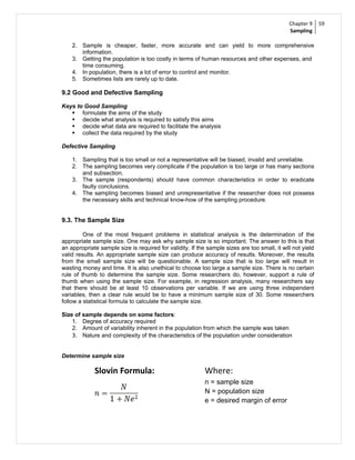 Chapter 9     59
                                                                                              Sampling

    2. Sample is cheaper, faster, more accurate and can yield to more comprehensive
       information.
    3. Getting the population is too costly in terms of human resources and other expenses, and
       time consuming.
    4. In population, there is a lot of error to control and monitor.
    5. Sometimes lists are rarely up to date.

9.2 Good and Defective Sampling

Keys to Good Sampling
    formulate the aims of the study
    decide what analysis is required to satisfy this aims
    decide what data are required to facilitate the analysis
    collect the data required by the study

Defective Sampling

    1. Sampling that is too small or not a representative will be biased, invalid and unreliable.
    2. The sampling becomes very complicate if the population is too large or has many sections
       and subsection.
    3. The sample (respondents) should have common characteristics in order to eradicate
       faulty conclusions.
    4. The sampling becomes biased and unrepresentative if the researcher does not possess
       the necessary skills and technical know-how of the sampling procedure.


9.3. The Sample Size

         One of the most frequent problems in statistical analysis is the determination of the
appropriate sample size. One may ask why sample size is so important. The answer to this is that
an appropriate sample size is required for validity. If the sample sizes are too small, it will not yield
valid results. An appropriate sample size can produce accuracy of results. Moreover, the results
from the small sample size will be questionable. A sample size that is too large will result in
wasting money and time. It is also unethical to choose too large a sample size. There is no certain
rule of thumb to determine the sample size. Some researchers do, however, support a rule of
thumb when using the sample size. For example, in regression analysis, many researchers say
that there should be at least 10 observations per variable. If we are using three independent
variables, then a clear rule would be to have a minimum sample size of 30. Some researchers
follow a statistical formula to calculate the sample size.

Size of sample depends on some factors:
    1. Degree of accuracy required
    2. Amount of variability inherent in the population from which the sample was taken
    3. Nature and complexity of the characteristics of the population under consideration


Determine sample size

             Slovin Formula:                               Where:
                                                           n = sample size
                                                           N = population size
                                                           e = desired margin of error
 