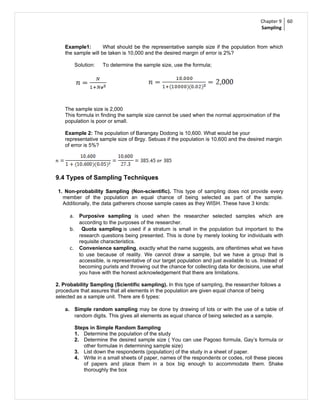 Chapter 9     60
                                                                                             Sampling


    Example1:        What should be the representative sample size if the population from which
    the sample will be taken is 10,000 and the desired margin of error is 2%?

           Solution:   To determine the sample size, use the formula;




    The sample size is 2,000
    This formula in finding the sample size cannot be used when the normal approximation of the
    population is poor or small.

    Example 2: The population of Barangay Dodong is 10,600. What would be your
    representative sample size of Brgy. Sebuas if the population is 10,600 and the desired margin
    of error is 5%?




9.4 Types of Sampling Techniques

 1. Non-probability Sampling (Non-scientific). This type of sampling does not provide every
   member of the population an equal chance of being selected as part of the sample.
   Additionally, the data gatherers choose sample cases as they WISH. These have 3 kinds:

      a. Purposive sampling is used when the researcher selected samples which are
             according to the purposes of the researcher.
      b.      Quota sampling is used if a stratum is small in the population but important to the
             research questions being presented. This is done by merely looking for individuals with
             requisite characteristics.
      c.     Convenience sampling, exactly what the name suggests, are oftentimes what we have
             to use because of reality. We cannot draw a sample, but we have a group that is
             accessible, is representative of our target population and just available to us. Instead of
             becoming purists and throwing out the chance for collecting data for decisions, use what
             you have with the honest acknowledgement that there are limitations.

2. Probability Sampling (Scientific sampling). In this type of sampling, the researcher follows a
procedure that assures that all elements in the population are given equal chance of being
selected as a sample unit. There are 6 types:

    a. Simple random sampling may be done by drawing of lots or with the use of a table of
           random digits. This gives all elements as equal chance of being selected as a sample.

           Steps in Simple Random Sampling
           1. Determine the population of the study
           2. Determine the desired sample size ( You can use Pagoso formula, Gay’s formula or
              other formulae in determining sample size)
           3. List down the respondents (population) of the study in a sheet of paper.
           4. Write in a small sheets of paper, names of the respondents or codes, roll these pieces
              of papers and place them in a box big enough to accommodate them. Shake
              thoroughly the box
 