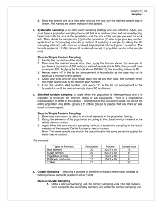 Chapter 9     61
                                                                                     Sampling

   5. Draw the sample one at a time after shaking the box until the desired sample size is
      drawn. The names are drawn include in the sample.

b. Systematic sampling is an often-used sampling strategy and cost effective. Again, you
   must have a population sampling frame list that is in random order and non-overlapping.
   Determine both the size of the population and the size of the sample you want to work
   with. Then, divide the sample size (n) into the population (N) size to get your key number,
   symbolized as “k”(sampling interval) a method of selecting a sample by taking the kth
   (sampling interval) units from an ordered (alphabetical /chronological) population. The
   formula applied is : K=N/n (where: K is desired interval, N population and n is the sample
   size)

   Steps in Simple Random Sampling
   1. Identify the population of the study
   2. Determine the desired sample size, then, apply the formula above. For example. Is
      you have a population of 800 and your desired sample size is 10%, then you will have
      a sample of 80. Applying the formula above 800/80=10), the sampling interval is 10
   3. Hence, every 10th in the list (or arrangement of households as the case may be) is
      taken as a member of the sample
   4. Close your eyes and run your finger down the list and then stop. The number, which
      the finger points to at, is the random start number.
   5. From the random start number, pick every 10 th in the list (or arrangement of the
      households) until the desired sample size of 80 is obtained.

c. Stratified random sampling is used when the population is heterogeneous and it is
   important to represent the different strata or sub-populations. There is a proportional
   representation of strata in the sample - proportional to the population strata. We divide the
   entire population into strata (groups) to obtain groups of people that are more or less
   equal in some respect.

   Steps in Simple Random Sampling
   1. Determine the stratum or class to which all elements in the population belong.
   2. Group the elements of the population according to the characteristics inherent in the
      whole class or stratum
   3. Apply either the pure random sampling method or systematic sampling in the actual
      selection of the sample. Do this for every class or stratum.
      Note: The same sample size should be proportional or the same percent is applied for
      each class or stratum.

For example:

                 Types of Farmers            Population        Fraction      Sample size
           Rice farmers                         30            30/75 x 30        12
           Sugar farmers                        20            20/75 x 30         8
           Vegetable farmers                    10            10/75 x 30         4
           Cutflower producers                  15            15/75 x 30         6
           TOTAL                                75                              30


d. Cluster Sampling – selecting a clusters of elements or blocks where each consists of
   heterogeneous elements (Calderon et al, 1993).

   Steps in Cluster Sampling
           1. Make a listing of sampling unit, the primary sampling units ( the first clusters
              to be sampled), the secondary sampling unit within the primary sampling, etc.
 