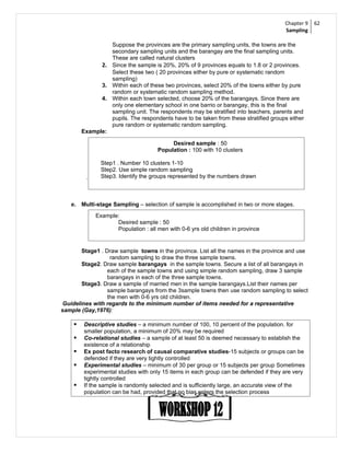 Chapter 9   62
                                                                                      Sampling

                 Suppose the provinces are the primary sampling units, the towns are the
                 secondary sampling units and the barangay are the final sampling units.
                 These are called natural clusters
              2. Since the sample is 20%, 20% of 9 provinces equals to 1.8 or 2 provinces.
                 Select these two ( 20 provinces either by pure or systematic random
                 sampling)
              3. Within each of these two provinces, select 20% of the towns either by pure
                 random or systematic random sampling method.
              4. Within each town selected, choose 20% of the barangays. Since there are
                 only one elementary school in one barrio or barangay, this is the final
                 sampling unit. The respondents may be stratified into teachers, parents and
                 pupils. The respondents have to be taken from these stratified groups either
                 pure random or systematic random sampling.
        Example:

                                          Desired sample : 50
                                     Population : 100 with 10 clusters

               Step1 . Number 10 clusters 1-10
               Step2. Use simple random sampling
         .     Step3. Identify the groups represented by the numbers drawn



   e. Multi-stage Sampling – selection of sample is accomplished in two or more stages.
             Example:
                    Desired sample : 50
                    Population : all men with 0-6 yrs old children in province


       Stage1 . Draw sample towns in the province. List all the names in the province and use
                  random sampling to draw the three sample towns.
       Stage2. Draw sample barangays in the sample towns. Secure a list of all barangays in
                 each of the sample towns and using simple random sampling, draw 3 sample
                 barangays in each of the three sample towns.
       Stage3. Draw a sample of married men in the sample barangays.List their names per
                 sample barangays from the 3sample towns then use random sampling to select
                 the men with 0-6 yrs old children.
Guidelines with regards to the minimum number of items needed for a representative
sample (Gay,1976):

       Descriptive studies – a minimum number of 100, 10 percent of the population. for
        smaller population, a minimum of 20% may be required
       Co-relational studies – a sample of at least 50 is deemed necessary to establish the
        existence of a relationship
       Ex post facto research of causal comparative studies-15 subjects or groups can be
        defended if they are very tightly controlled
       Experimental studies – minimum of 30 per group or 15 subjects per group Sometimes
        experimental studies with only 15 items in each group can be defended if they are very
        tightly controlled
       If the sample is randomly selected and is sufficiently large, an accurate view of the
        population can be had, provided that no bias enters the selection process
 