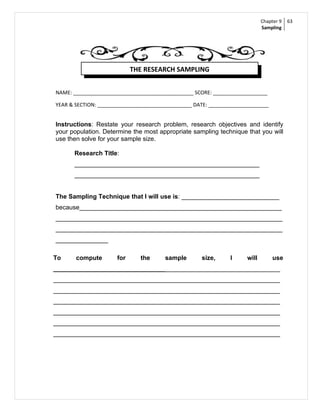 Chapter 9   63
                                                                            Sampling




                            THE RESEARCH SAMPLING


NAME: __________________________________________ SCORE: ___________________

YEAR & SECTION: _________________________________ DATE: _____________________


Instructions: Restate your research problem, research objectives and identify
your population. Determine the most appropriate sampling technique that you will
use then solve for your sample size.

      Research Title:
      _____________________________________________________
      _____________________________________________________


The Sampling Technique that I will use is: ____________________________
because__________________________________________________________
_________________________________________________________________
_________________________________________________________________
_______________

To     compute        for     the      sample       size,      I     will        use
_________________________________________________________________
_________________________________________________________________
_________________________________________________________________
_________________________________________________________________
_________________________________________________________________
_________________________________________________________________
_________________________________________________________________
 