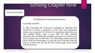 Schiling Chapter Nine
SCHILLING CHAPTER SIX PAGE 183
Protecting Innivation
The Digital Music Distribution Revolution
Fraunhofer and MP3
In 1991, Fraunhofer IIS of Germany developed an algorithm that
would set in motion a revolution in how music was distributed,
stored, and consumed. This format for compressed audio files was
later dubbed MPEG-1 layer 3—a.k.a. MP3. By 1995, software
programs were available that enabled consumers to convert tracks
from compact discs to MP3 files. This technology transformed how
music could be manipulated—a song was now a file that could be
kept on a hard drive, and the file was small enough to be shared
over the Internet.
LIFFIA JULIAN FAHRANI – SISTEM INFORMASI
 