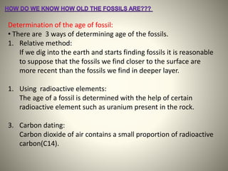 Determination of the age of fossil:
• There are 3 ways of determining age of the fossils.
1. Relative method:
If we dig into the earth and starts finding fossils it is reasonable
to suppose that the fossils we find closer to the surface are
more recent than the fossils we find in deeper layer.
1. Using radioactive elements:
The age of a fossil is determined with the help of certain
radioactive element such as uranium present in the rock.
3. Carbon dating:
Carbon dioxide of air contains a small proportion of radioactive
carbon(C14).
 