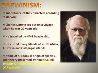  Inheritance of the characters according
to darwin.
Charles Darwin set out on a voyage
when he was 22 years old.
He travelled by HMS beagle ship.
He visited many islands of south Africa,
Australia and Galapagos islands.
Name of his book is origin of species.
The theory presented by him is Called
THEORY OF NATURAL SELECTION OR
DARWINISM
 