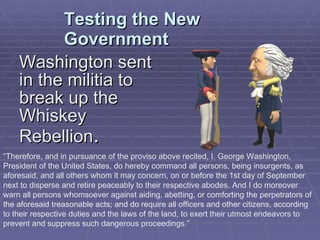 Testing the New Government Washington sent in the militia to break up the Whiskey Rebellion . “ Therefore, and in pursuance of the proviso above recited, I. George Washington, President of the United States, do hereby command all persons, being insurgents, as aforesaid, and all others whom it may concern, on or before the 1st day of September next to disperse and retire peaceably to their respective abodes. And I do moreover warn all persons whomsoever against aiding, abetting, or comforting the perpetrators of the aforesaid treasonable acts; and do require all officers and other citizens, according to their respective duties and the laws of the land, to exert their utmost endeavors to prevent and suppress such dangerous proceedings.”  