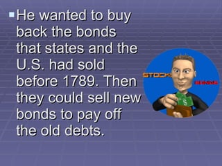 He wanted to buy back the bonds that states and the U.S. had sold before 1789. Then they could sell new bonds to pay off the old debts. 