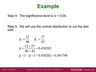 Section 9.2-‹#›
Copyright © 2014, 2012, 2010 Pearson Education, Inc.
Example
Step 4: The significance level is α = 0.05.
Step 5: We will use the normal distribution to run the test
with:
1 2
12 27
ˆ ˆ
46 43
12 27
0.438202
46 43
1 1 0.438202 0.561798
p p
p
q p
 

 

    
 