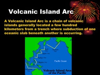 Volcanic Island Arc A Volcanic Island Arc is a chain of volcanic islands generally located a few hundred kilometers from a trench where subduction of one oceanic slab beneath another is occurring. 