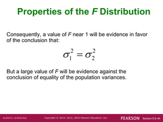 Section 9.5-‹#›
Copyright © 2014, 2012, 2010 Pearson Education, Inc.
Consequently, a value of F near 1 will be evidence in favor
of the conclusion that:
But a large value of F will be evidence against the
conclusion of equality of the population variances.
Properties of the F Distribution
2 2
1 2
 

 