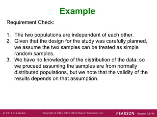 Section 9.5-‹#›
Copyright © 2014, 2012, 2010 Pearson Education, Inc.
Requirement Check:
1. The two populations are independent of each other.
2. Given that the design for the study was carefully planned,
we assume the two samples can be treated as simple
random samples.
3. We have no knowledge of the distribution of the data, so
we proceed assuming the samples are from normally
distributed populations, but we note that the validity of the
results depends on that assumption.
Example
 