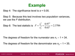 Section 9.5-‹#›
Copyright © 2014, 2012, 2010 Pearson Education, Inc.
Step 4: The significance level is α = 0.05.
Step 5: Because this test involves two population variances,
we use the F distribution.
Step 6: The test statistic is
The degrees of freedom for the numerator are n1 – 1 = 34.
The degrees of freedom for the denominator are n2 – 1 = 35.
Example
2 2
1
2 2
2
0.97
2.3706
0.63
s
F
s
  
 