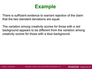 Section 9.5-‹#›
Copyright © 2014, 2012, 2010 Pearson Education, Inc.
There is sufficient evidence to warrant rejection of the claim
that the two standard deviations are equal.
The variation among creativity scores for those with a red
background appears to be different from the variation among
creativity scores for those with a blue background.
Example
 