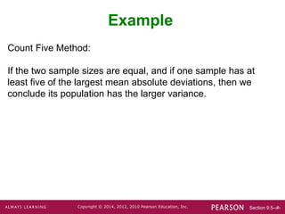 Section 9.5-‹#›
Copyright © 2014, 2012, 2010 Pearson Education, Inc.
Count Five Method:
If the two sample sizes are equal, and if one sample has at
least five of the largest mean absolute deviations, then we
conclude its population has the larger variance.
Example
 