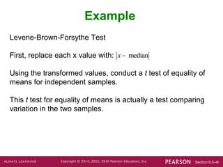 Section 9.5-‹#›
Copyright © 2014, 2012, 2010 Pearson Education, Inc.
Levene-Brown-Forsythe Test
First, replace each x value with:
Using the transformed values, conduct a t test of equality of
means for independent samples.
This t test for equality of means is actually a test comparing
variation in the two samples.
Example
median
x
 
