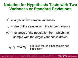 Section 9.5-‹#›
Copyright © 2014, 2012, 2010 Pearson Education, Inc.
Notation for Hypothesis Tests with Two
Variances or Standard Deviations
= larger of two sample variances
= size of the sample with the larger variance
= variance of the population from which the
sample with the larger variance is drawn
are used for the other sample and
population
2
1
s
1
n
2
1

2 2
2 2 2
, ,
s n and
 