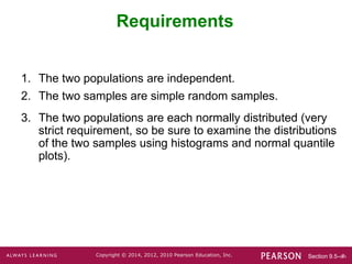Section 9.5-‹#›
Copyright © 2014, 2012, 2010 Pearson Education, Inc.
Requirements
1. The two populations are independent.
2. The two samples are simple random samples.
3. The two populations are each normally distributed (very
strict requirement, so be sure to examine the distributions
of the two samples using histograms and normal quantile
plots).
 