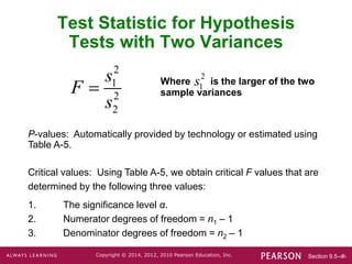 Section 9.5-‹#›
Copyright © 2014, 2012, 2010 Pearson Education, Inc.
P-values: Automatically provided by technology or estimated using
Table A-5.
Critical values: Using Table A-5, we obtain critical F values that are
determined by the following three values:
1. The significance level α.
2. Numerator degrees of freedom = n1 – 1
3. Denominator degrees of freedom = n2 – 1
Test Statistic for Hypothesis
Tests with Two Variances
Where is the larger of the two
sample variances
2
1
s
2
1
2
2
s
F
s

 