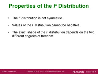 Section 9.5-‹#›
Copyright © 2014, 2012, 2010 Pearson Education, Inc.
• The F distribution is not symmetric.
• Values of the F distribution cannot be negative.
• The exact shape of the F distribution depends on the two
different degrees of freedom.
Properties of the F Distribution
 