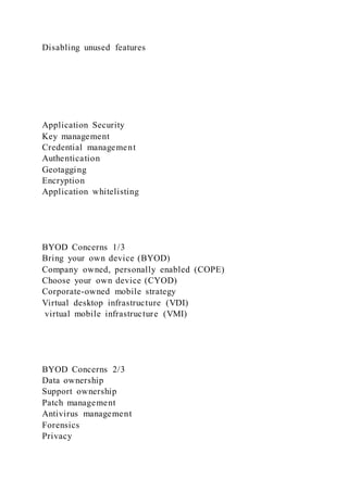 Disabling unused features
Application Security
Key management
Credential management
Authentication
Geotagging
Encryption
Application whitelisting
BYOD Concerns 1/3
Bring your own device (BYOD)
Company owned, personally enabled (COPE)
Choose your own device (CYOD)
Corporate-owned mobile strategy
Virtual desktop infrastructure (VDI)
virtual mobile infrastructure (VMI)
BYOD Concerns 2/3
Data ownership
Support ownership
Patch management
Antivirus management
Forensics
Privacy
 