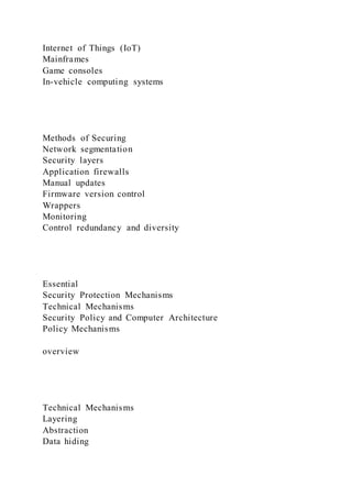 Internet of Things (IoT)
Mainframes
Game consoles
In-vehicle computing systems
Methods of Securing
Network segmentation
Security layers
Application firewalls
Manual updates
Firmware version control
Wrappers
Monitoring
Control redundancy and diversity
Essential
Security Protection Mechanisms
Technical Mechanisms
Security Policy and Computer Architecture
Policy Mechanisms
overview
Technical Mechanisms
Layering
Abstraction
Data hiding
 