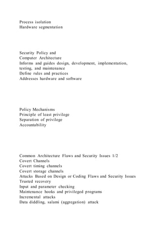 Process isolation
Hardware segmentation
Security Policy and
Computer Architecture
Informs and guides design, development, implementation,
testing, and maintenance
Define rules and practices
Addresses hardware and software
Policy Mechanisms
Principle of least privilege
Separation of privilege
Accountability
Common Architecture Flaws and Security Issues 1/2
Covert Channels
Covert timing channels
Covert storage channels
Attacks Based on Design or Coding Flaws and Security Issues
Trusted recovery
Input and parameter checking
Maintenance hooks and privileged programs
Incremental attacks
Data diddling, salami (aggregation) attack
 