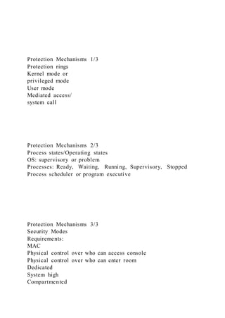 Protection Mechanisms 1/3
Protection rings
Kernel mode or
privileged mode
User mode
Mediated access/
system call
Protection Mechanisms 2/3
Process states/Operating states
OS: supervisory or problem
Processes: Ready, Waiting, Running, Supervisory, Stopped
Process scheduler or program executive
Protection Mechanisms 3/3
Security Modes
Requirements:
MAC
Physical control over who can access console
Physical control over who can enter room
Dedicated
System high
Compartmented
 