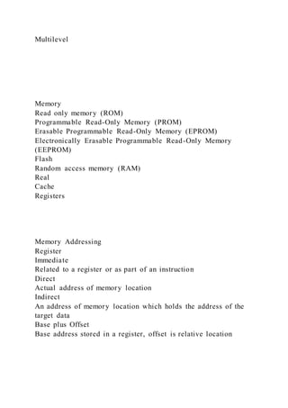 Multilevel
Memory
Read only memory (ROM)
Programmable Read-Only Memory (PROM)
Erasable Programmable Read-Only Memory (EPROM)
Electronically Erasable Programmable Read-Only Memory
(EEPROM)
Flash
Random access memory (RAM)
Real
Cache
Registers
Memory Addressing
Register
Immediate
Related to a register or as part of an instruction
Direct
Actual address of memory location
Indirect
An address of memory location which holds the address of the
target data
Base plus Offset
Base address stored in a register, offset is relative location
 