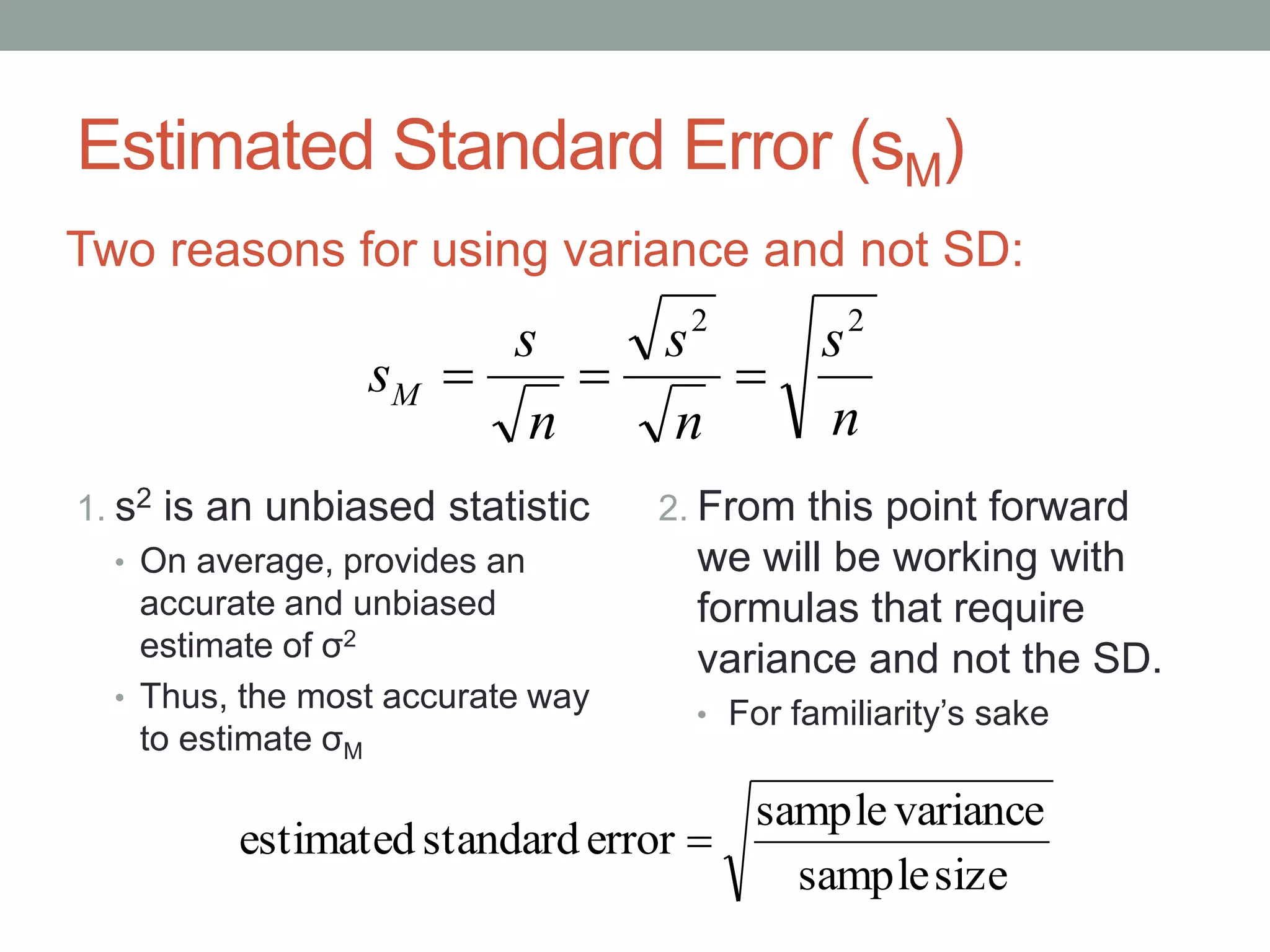 Estimated Standard Error (sM)
1. s2 is an unbiased statistic
• On average, provides an
accurate and unbiased
estimate of σ2
• Thus, the most accurate way
to estimate σM
2. From this point forward
we will be working with
formulas that require
variance and not the SD.
• For familiarity’s sake
Two reasons for using variance and not SD:
n
s
n
s
n
s
sM
22

sizesample
variancesample
errorstandardestimated 
 