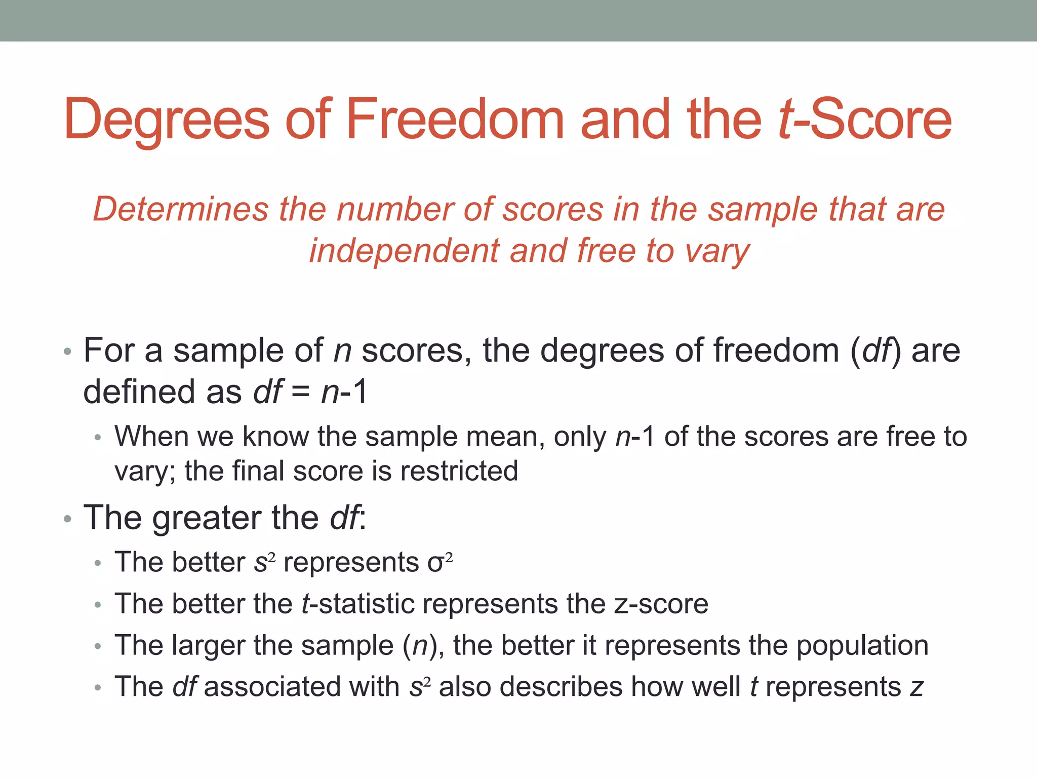Degrees of Freedom and the t-Score
Determines the number of scores in the sample that are
independent and free to vary
• For a sample of n scores, the degrees of freedom (df) are
defined as df = n-1
• When we know the sample mean, only n-1 of the scores are free to
vary; the final score is restricted
• The greater the df:
• The better s² represents σ²
• The better the t-statistic represents the z-score
• The larger the sample (n), the better it represents the population
• The df associated with s² also describes how well t represents z
 