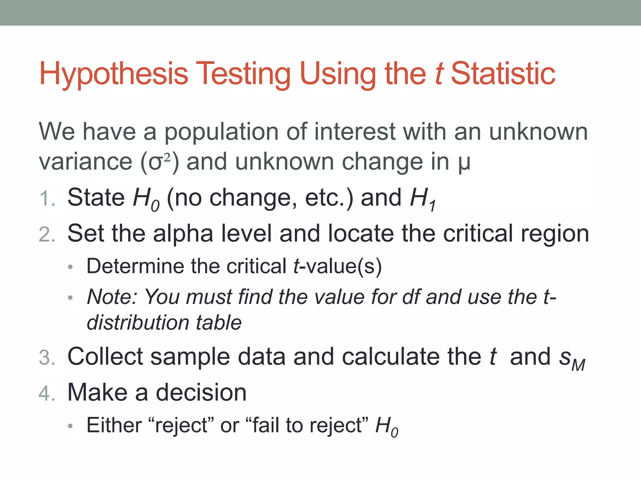 Hypothesis Testing Using the t Statistic
We have a population of interest with an unknown
variance (σ²) and unknown change in µ
1. State H0 (no change, etc.) and H1
2. Set the alpha level and locate the critical region
• Determine the critical t-value(s)
• Note: You must find the value for df and use the t-
distribution table
3. Collect sample data and calculate the t and sM
4. Make a decision
• Either “reject” or “fail to reject” H0
 