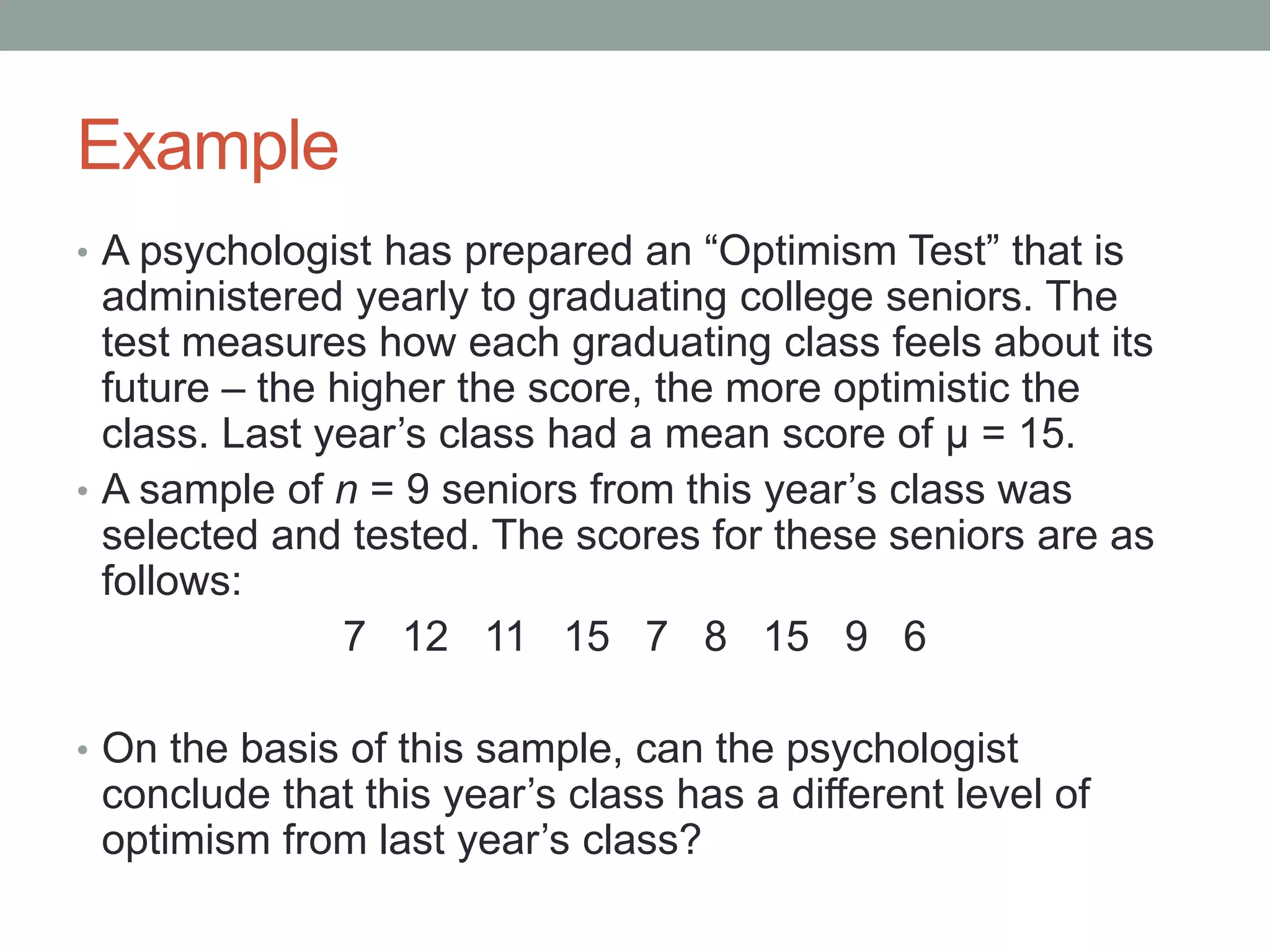 Example
• A psychologist has prepared an “Optimism Test” that is
administered yearly to graduating college seniors. The
test measures how each graduating class feels about its
future – the higher the score, the more optimistic the
class. Last year’s class had a mean score of μ = 15.
• A sample of n = 9 seniors from this year’s class was
selected and tested. The scores for these seniors are as
follows:
7 12 11 15 7 8 15 9 6
• On the basis of this sample, can the psychologist
conclude that this year’s class has a different level of
optimism from last year’s class?
 