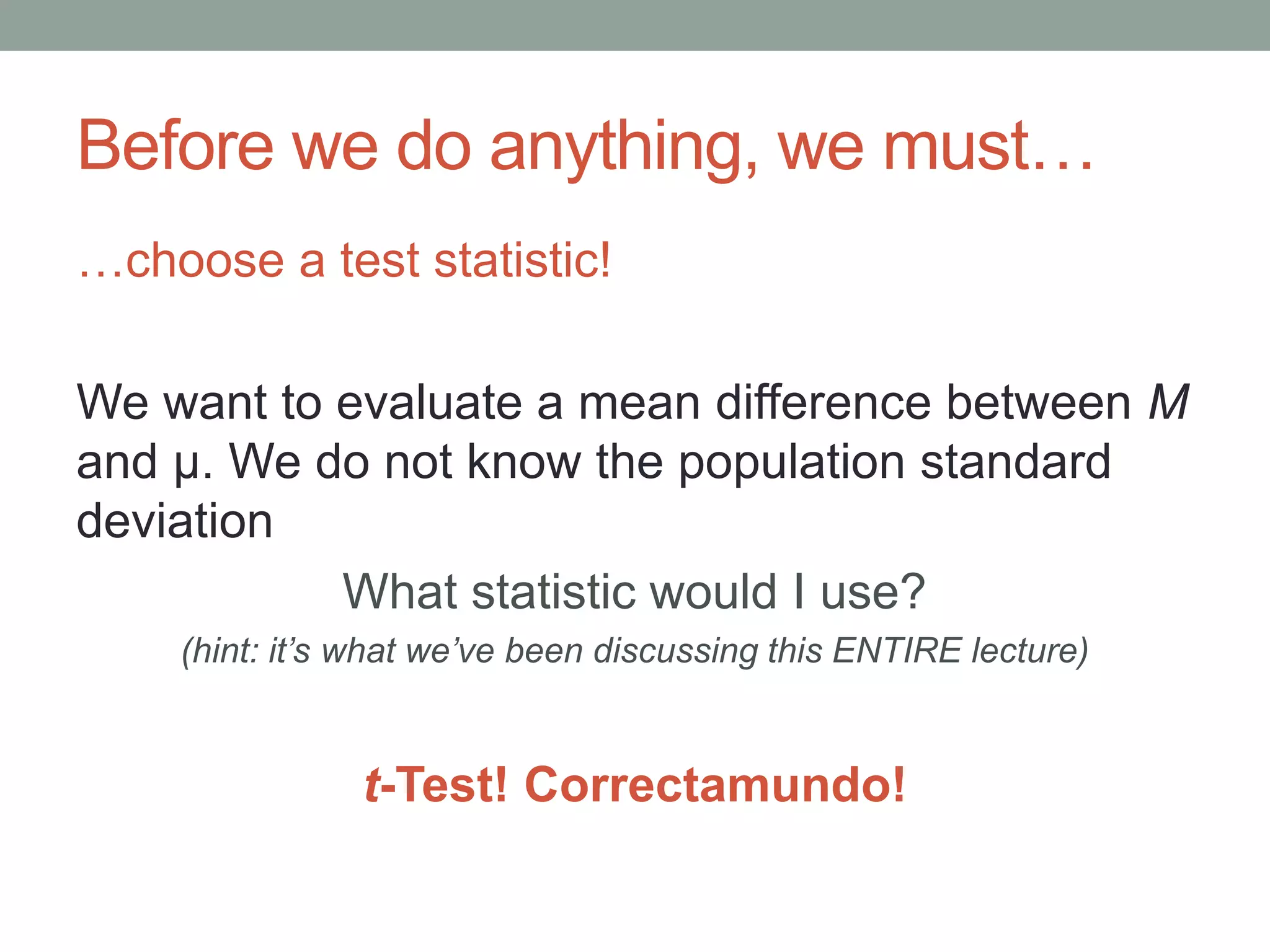 Before we do anything, we must…
…choose a test statistic!
We want to evaluate a mean difference between M
and μ. We do not know the population standard
deviation
What statistic would I use?
(hint: it’s what we’ve been discussing this ENTIRE lecture)
t-Test! Correctamundo!
 