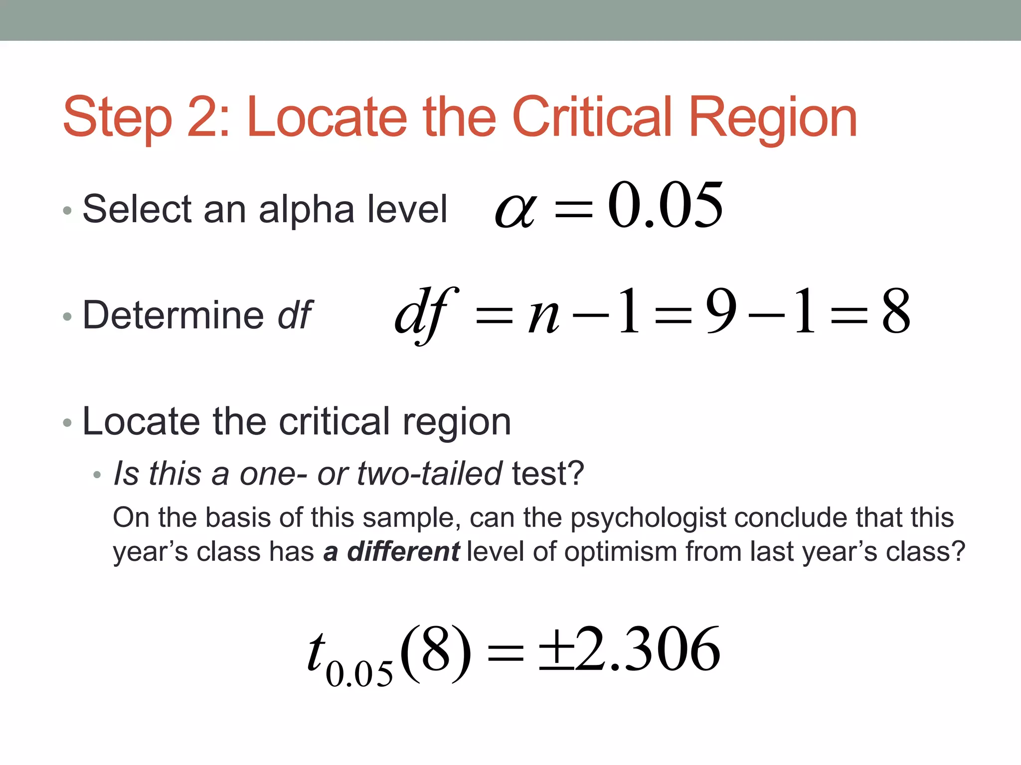 Step 2: Locate the Critical Region
• Select an alpha level
• Determine df
• Locate the critical region
• Is this a one- or two-tailed test?
On the basis of this sample, can the psychologist conclude that this
year’s class has a different level of optimism from last year’s class?
306.2)8(05.0 t
05.0
8191  ndf
 
