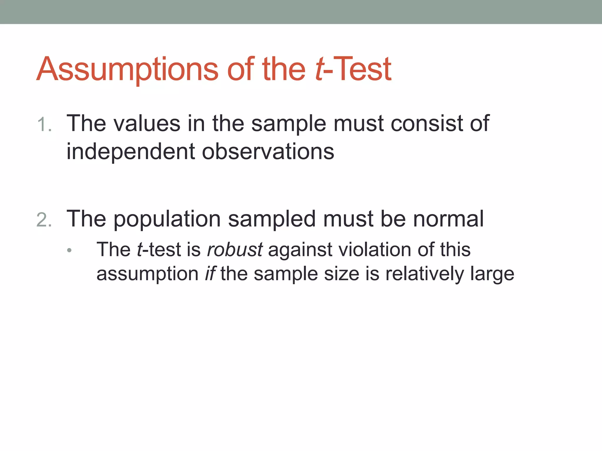 Assumptions of the t-Test
1. The values in the sample must consist of
independent observations
2. The population sampled must be normal
• The t-test is robust against violation of this
assumption if the sample size is relatively large
 