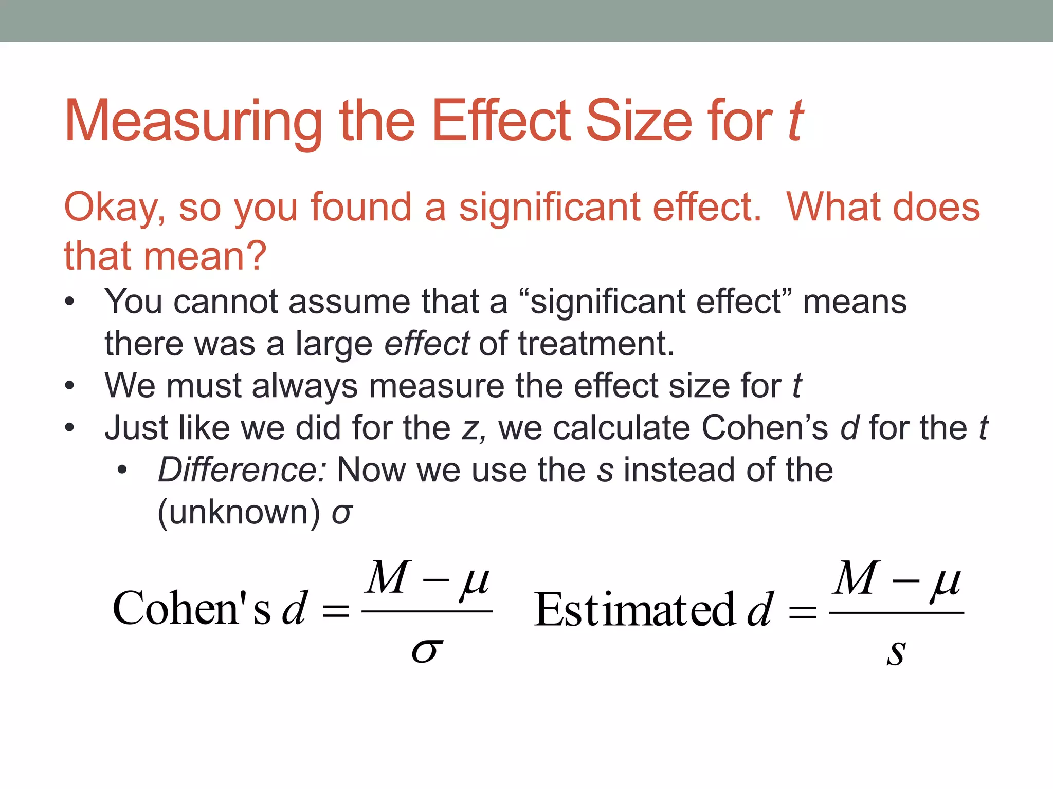 Measuring the Effect Size for t



M
dsCohen'
s
M
d

Estimated
Okay, so you found a significant effect. What does
that mean?
• You cannot assume that a “significant effect” means
there was a large effect of treatment.
• We must always measure the effect size for t
• Just like we did for the z, we calculate Cohen’s d for the t
• Difference: Now we use the s instead of the
(unknown) σ
 