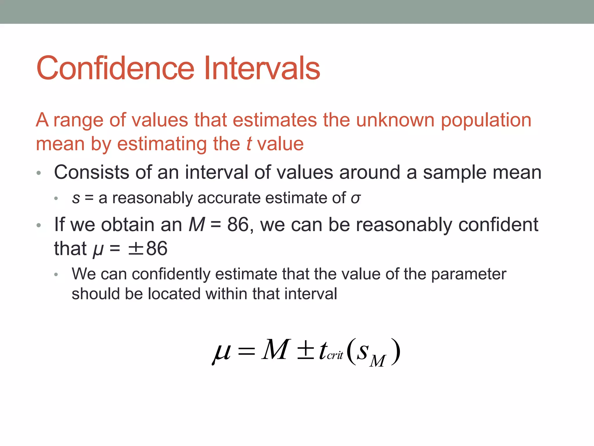 Confidence Intervals
A range of values that estimates the unknown population
mean by estimating the t value
• Consists of an interval of values around a sample mean
• s = a reasonably accurate estimate of σ
• If we obtain an M = 86, we can be reasonably confident
that µ = ±86
• We can confidently estimate that the value of the parameter
should be located within that interval
)( MstM crit
 