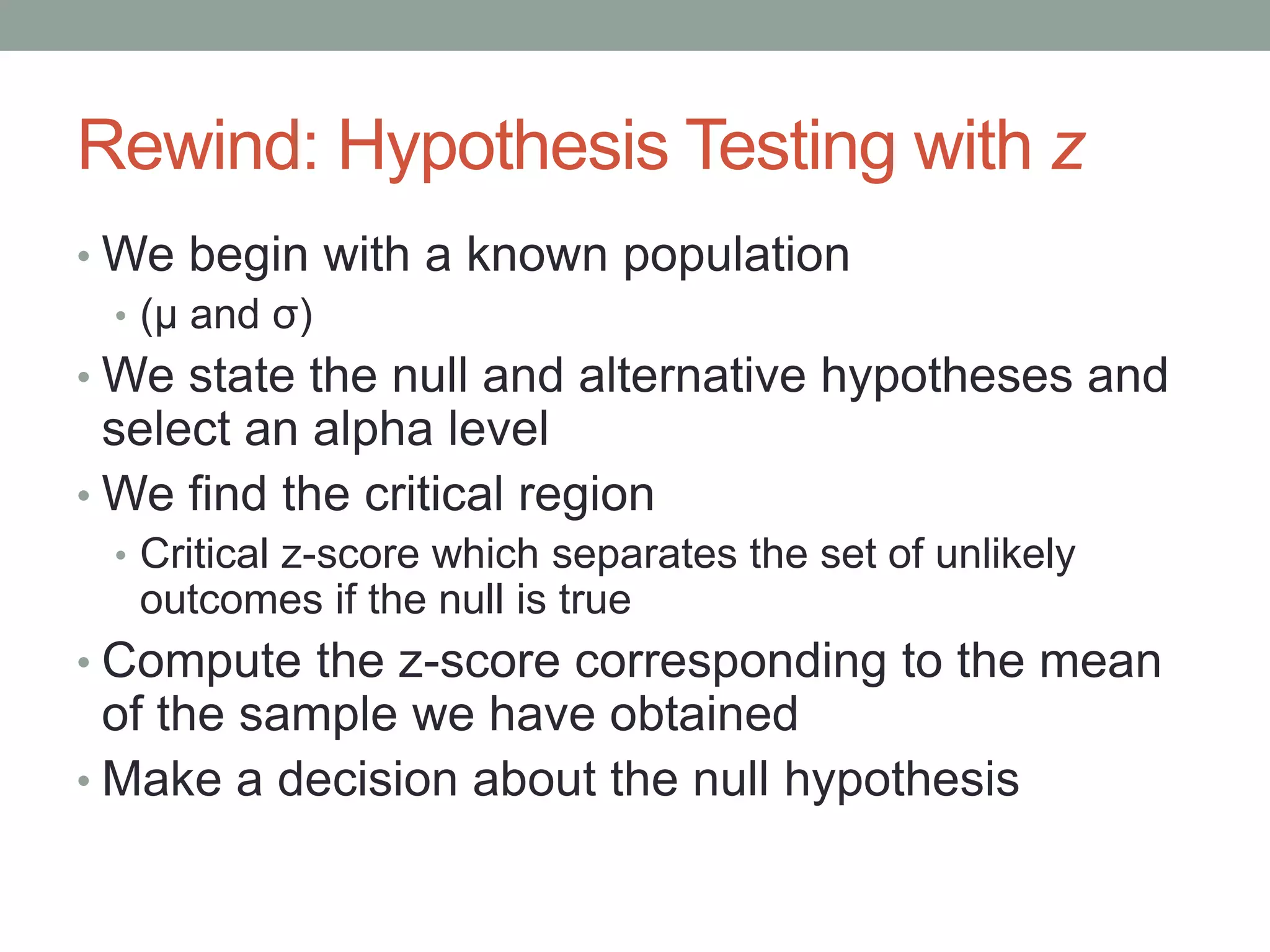 Rewind: Hypothesis Testing with z
• We begin with a known population
• (μ and σ)
• We state the null and alternative hypotheses and
select an alpha level
• We find the critical region
• Critical z-score which separates the set of unlikely
outcomes if the null is true
• Compute the z-score corresponding to the mean
of the sample we have obtained
• Make a decision about the null hypothesis
 