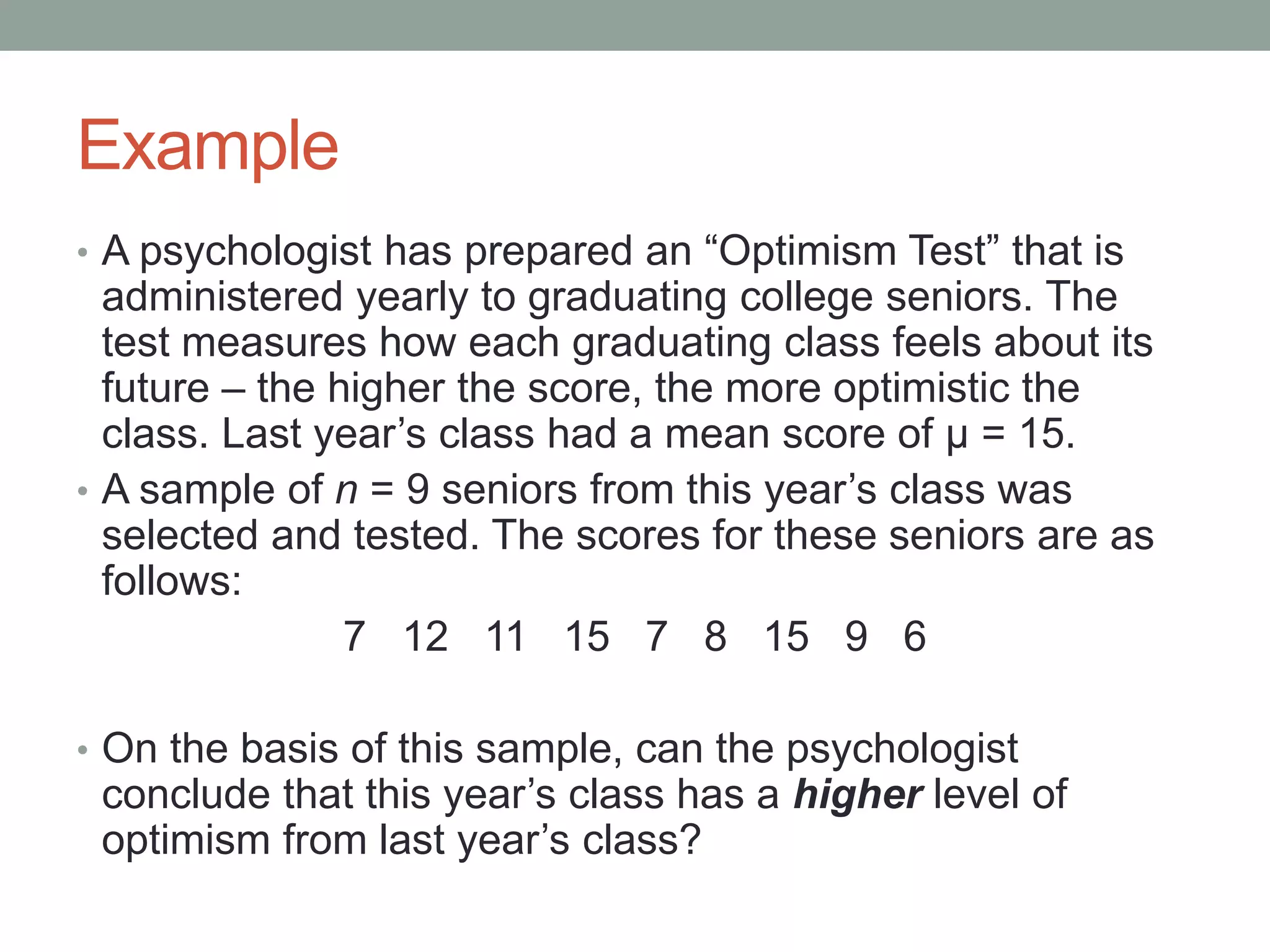 Example
• A psychologist has prepared an “Optimism Test” that is
administered yearly to graduating college seniors. The
test measures how each graduating class feels about its
future – the higher the score, the more optimistic the
class. Last year’s class had a mean score of μ = 15.
• A sample of n = 9 seniors from this year’s class was
selected and tested. The scores for these seniors are as
follows:
7 12 11 15 7 8 15 9 6
• On the basis of this sample, can the psychologist
conclude that this year’s class has a higher level of
optimism from last year’s class?
 