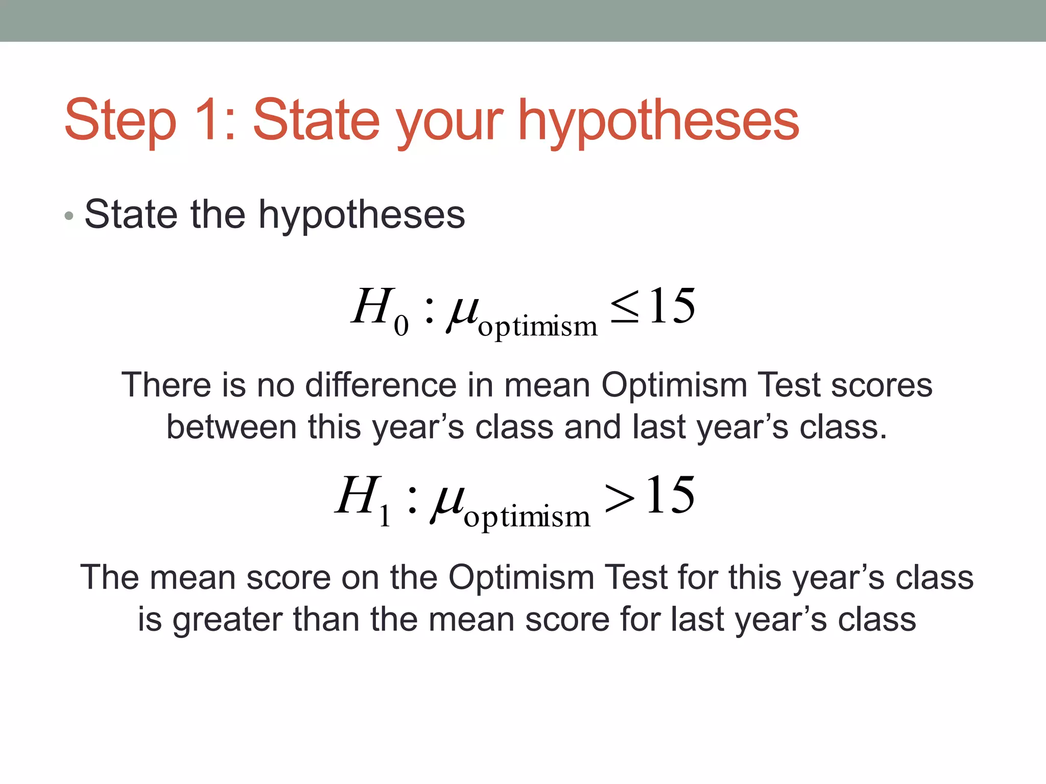 Step 1: State your hypotheses
• State the hypotheses
There is no difference in mean Optimism Test scores
between this year’s class and last year’s class.
The mean score on the Optimism Test for this year’s class
is greater than the mean score for last year’s class
15: optimism0 H
15: optimism1 H
 