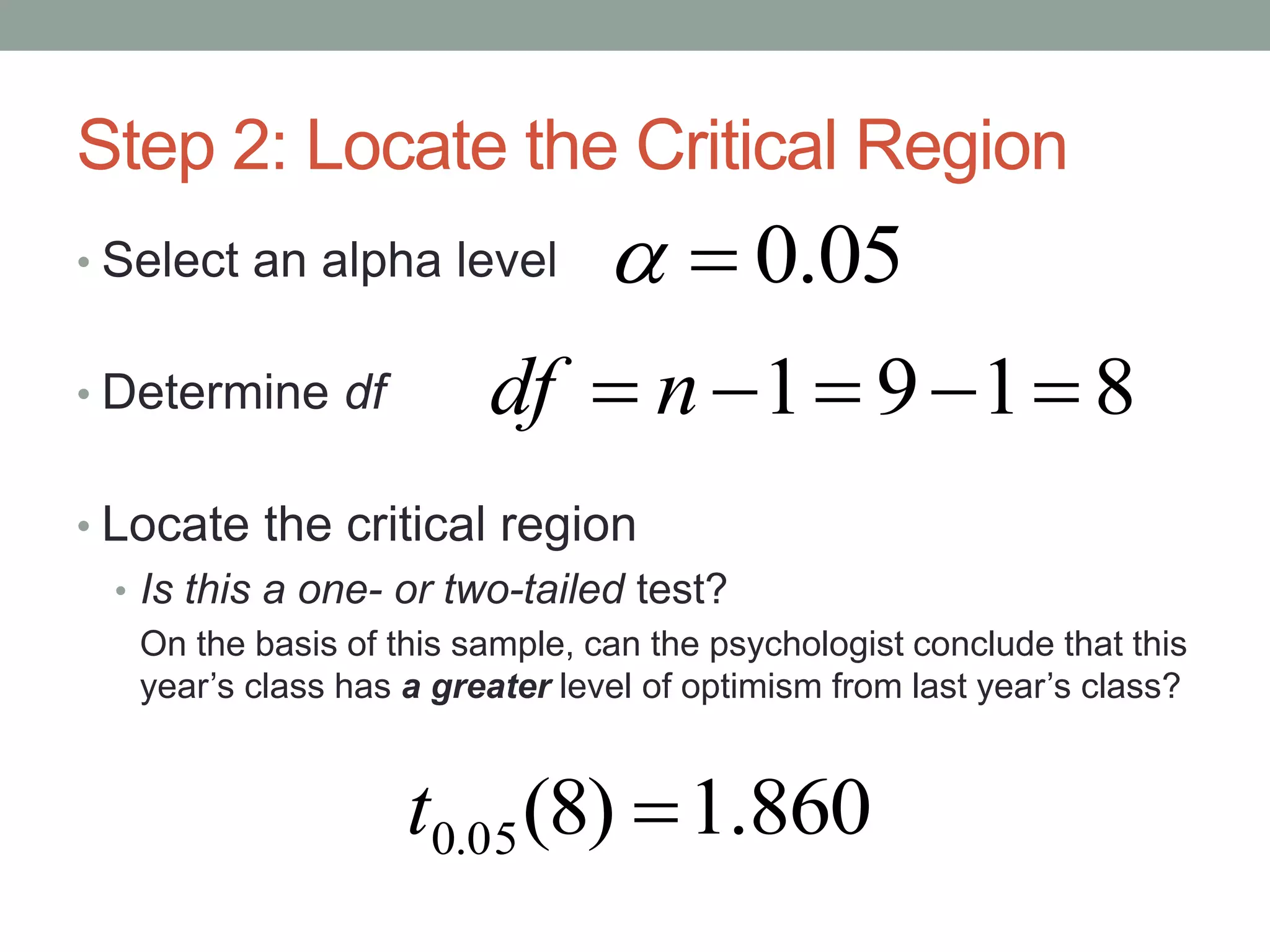 Step 2: Locate the Critical Region
• Select an alpha level
• Determine df
• Locate the critical region
• Is this a one- or two-tailed test?
On the basis of this sample, can the psychologist conclude that this
year’s class has a greater level of optimism from last year’s class?
860.1)8(05.0 t
05.0
8191  ndf
 