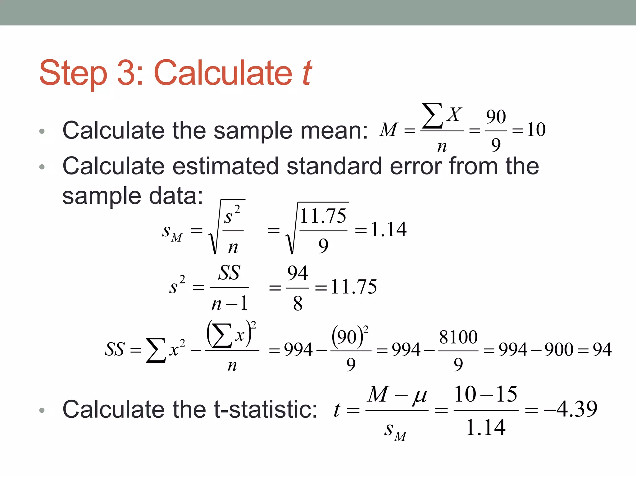 Step 3: Calculate t
• Calculate the sample mean:
• Calculate estimated standard error from the
sample data:
• Calculate the t-statistic:
10
9
90


n
X
M
 
n
x
xSS
2
2  
39.4
14.1
1510





Ms
M
t

n
s
sM
2
 14.1
9
75.11

1
2


n
SS
s 75.11
8
94

  94900994
9
8100
994
9
90
994
2

 