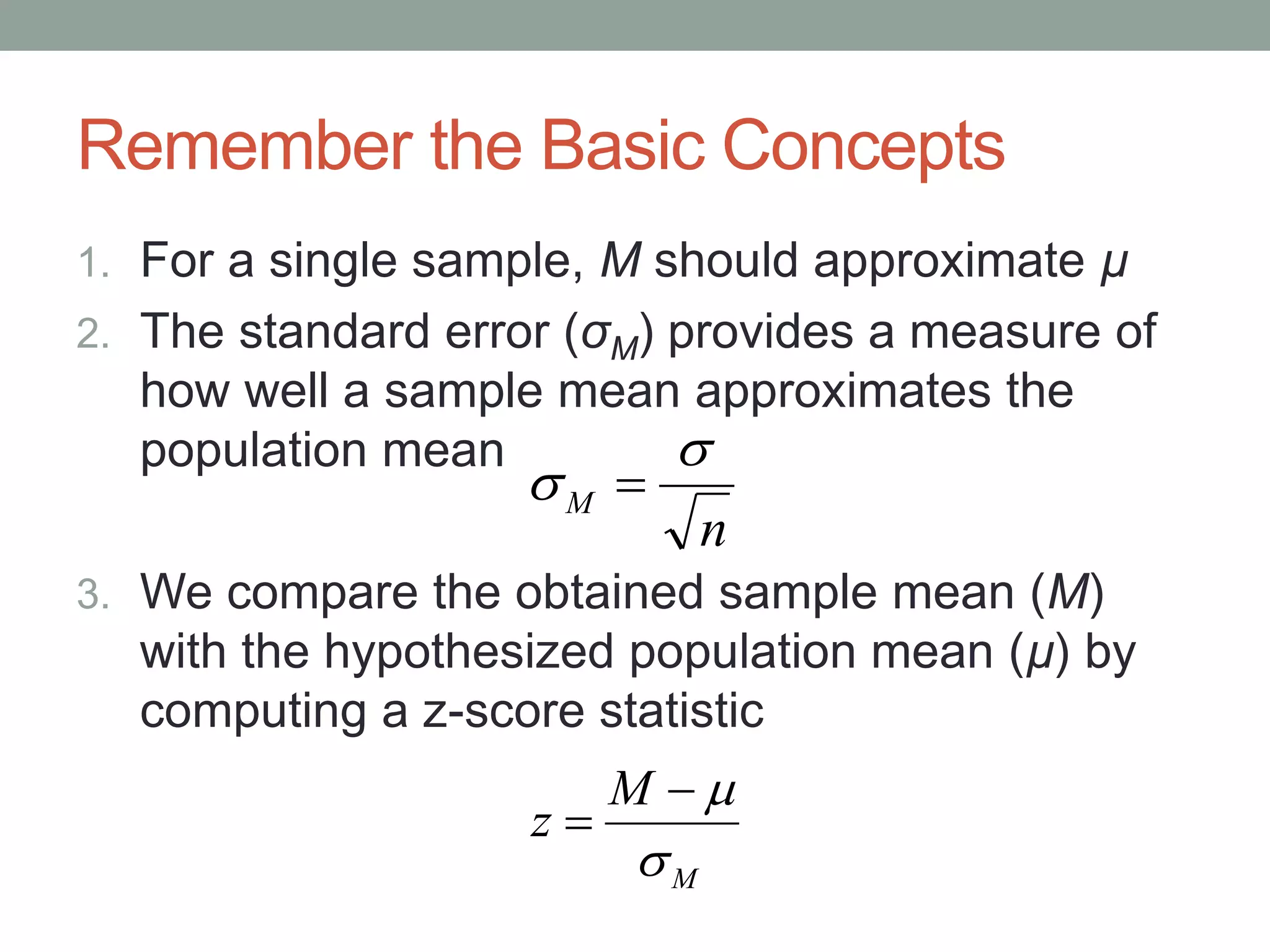 Remember the Basic Concepts
1. For a single sample, M should approximate µ
2. The standard error (σM) provides a measure of
how well a sample mean approximates the
population mean
3. We compare the obtained sample mean (M)
with the hypothesized population mean (µ) by
computing a z-score statistic
M
M
z



n
M

 
 