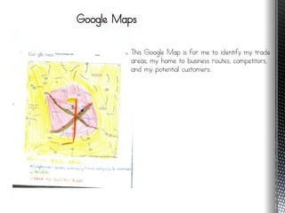 Google Maps

         This Google Map is for me to identify my trade
         areas, my home to business routes, competitors,
         and my potential customers.
 