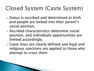  Status is ascribed and determined at birth
and people are locked into their parent’s
social position.
 Ascribed characteristics determine social
position, and individuals opportunities are
limited accordingly.
 Caste lines are clearly defined and legal and
religious sanctions are applied to those who
attempt to cross them
 