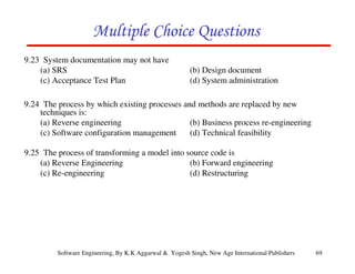 Multiple Choice Questions
9.23 System documentation may not have
(a) SRS
(c) Acceptance Test Plan

(b) Design document
(d) System administration

9.24 The process by which existing processes and methods are replaced by new
techniques is:
(a) Reverse engineering
(b) Business process re-engineering
(c) Software configuration management
(d) Technical feasibility
9.25 The process of transforming a model into source code is
(a) Reverse Engineering
(b) Forward engineering
(c) Re-engineering
(d) Restructuring

Software Engineering, By K.K Aggarwal & Yogesh Singh, New Age International Publishers

69

 
