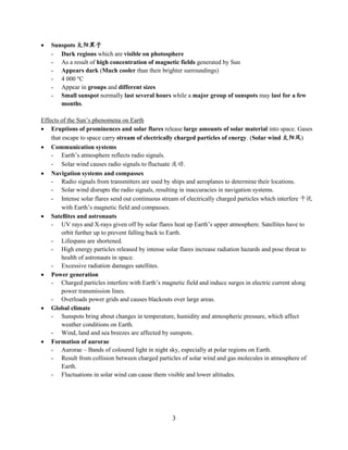 3
 Sunspots 太阳黑子
- Dark regions which are visible on photosphere
- As a result of high concentration of magnetic fields generated by Sun
- Appears dark (Much cooler than their brighter surroundings)
- 4 000 C
- Appear in groups and different sizes
- Small sunspot normally last several hours while a major group of sunspots may last for a few
months.
Effects of the Sun’s phenomena on Earth
 Eruptions of prominences and solar flares release large amounts of solar material into space. Gases
that escape to space carry stream of electrically charged particles of energy. (Solar wind 太阳风)
 Communication systems
- Earth’s atmosphere reflects radio signals.
- Solar wind causes radio signals to fluctuate 波动.
 Navigation systems and compasses
- Radio signals from transmitters are used by ships and aeroplanes to determine their locations.
- Solar wind disrupts the radio signals, resulting in inaccuracies in navigation systems.
- Intense solar flares send out continuous stream of electrically charged particles which interfere 干扰
with Earth’s magnetic field and compasses.
 Satellites and astronauts
- UV rays and X-rays given off by solar flares heat up Earth’s upper atmosphere. Satellites have to
orbit further up to prevent falling back to Earth.
- Lifespans are shortened.
- High energy particles released by intense solar flares increase radiation hazards and pose threat to
health of astronauts in space.
- Excessive radiation damages satellites.
 Power generation
- Charged particles interfere with Earth’s magnetic field and induce surges in electric current along
power transmission lines.
- Overloads power grids and causes blackouts over large areas.
 Global climate
- Sunspots bring about changes in temperature, humidity and atmospheric pressure, which affect
weather conditions on Earth.
- Wind, land and sea breezes are affected by sunspots.
 Formation of aurorae
- Aurorae – Bands of coloured light in night sky, especially at polar regions on Earth.
- Result from collision between charged particles of solar wind and gas molecules in atmosphere of
Earth.
- Fluctuations in solar wind can cause them visible and lower altitudes.
 
