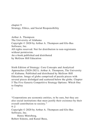 chapter 9
Strategy, Ethics, and Social Responsibility
Arthur A. Thompson
The University of Alabama
Copyright © 2020 by Arthur A. Thompson and Glo-Bus
Software, Inc.
All rights reserved. Not for distribution to non-registrants
without permission.
An e-book published and distributed
by McGraw Hill Education
Sixth Edition of Strategy: Core Concepts and Analytical
Approaches (2020-2021). Arthur A. Thompson, The University
of Alabama. Published and distributed by McGraw Hill
Education. Image of globe comprised of puzzle pieces with
several pieces dislodged and scattered below the globe. Chapter
5 The Five Generic Competitive Strategy Options: Which One
to Employ
1
“Corporations are economic entities, to be sure, but they are
also social institutions that must justify their existence by their
overall contribution to society.”
9–2
Copyright © 2020 by Arthur A. Thompson and Glo-Bus
Software, Inc.
Henry Mintzberg,
Robert Simons, and Kunal Basu,
 
