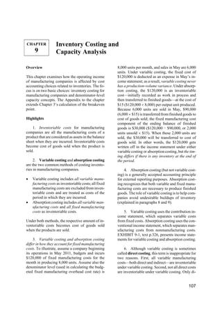 CHAPTER

9

Inventory Costing and
Capacity Analysis

Overview
This chapter examines how the operating income
of manufacturing companies is affected by cost
accounting choices related to inventories. The focus is on two basic choices: inventory costing for
manufacturing companies and denominator-level
capacity concepts. The Appendix to the chapter
extends Chapter 3’s calculation of the breakeven
point.
Highlights
1. Inventoriable costs for manufacturing
companies are all the manufacturing costs of a
product that are considered as assets in the balance
sheet when they are incurred. Inventoriable costs
become cost of goods sold when the product is
sold.
2. Variable costing and absorption costing
are the two common methods of costing inventories in manufacturing companies.
•

•

Variable costing includes all variable manufacturing costs as inventoriable costs; all fixed
manufacturing costs are excluded from inventoriable costs and are treated as costs of the
period in which they are incurred.
Absorption costing includes all variable manufacturing costs and all fixed manufacturing
costs as inventoriable costs.

Under both methods, the respective amount of inventoriable costs becomes cost of goods sold
when the products are sold.
3. Variable costing and absorption costing
differ in how they account for fixed manufacturing
costs. To illustrate, assume a company beginning
its operations in May 2011, budgets and incurs
$120,000 of fixed manufacturing costs for the
month in producing 8,000 units. Assume also the
denominator level (used in calculating the budgeted fixed manufacturing overhead cost rate) is

8,000 units per month, and sales in May are 6,000
units. Under variable costing, the fixed cost of
$120,000 is deducted as an expense in May’s income statement; as a result, variable costing never
has a production-volume variance. Under absorption costing, the $120,000 is an inventoriable
cost—initially recorded as work in process and
then transferred to finished goods—at the cost of
$15 ($120,000 ÷ 8,000) per output unit produced.
Because 6,000 units are sold in May, $90,000
(6,000 × $15) is transferred from finished goods to
cost of goods sold; the fixed manufacturing cost
component of the ending balance of finished
goods is $30,000 ($120,000 − $90,000, or 2,000
units unsold × $15). When these 2,000 units are
sold, the $30,000 will be transferred to cost of
goods sold. In other words, the $120,000 gets
written off in the income statement under either
variable costing or absorption costing, but the timing differs if there is any inventory at the end of
the period.
4. Absorption costing (but not variable costing) is a generally accepted accounting principle
for external reporting purposes. Absorption costing recognizes that both variable and fixed manufacturing costs are necessary to produce finished
goods. The role of variable costing is to help companies avoid undesirable buildups of inventory
(explained in paragraphs 8 and 9).
5. Variable costing uses the contribution income statement, which separates variable costs
from fixed costs. Absorption costing uses the conventional income statement, which separates manufacturing costs from nonmanufacturing costs.
EXHIBIT 9-1, text p.326, presents income statements for variable costing and absorption costing.
6. Although variable costing is sometimes
called direct costing, this term is inappropriate for
two reasons. First, all variable manufacturing
costs—both direct and indirect—are inventoriable
under variable costing. Second, not all direct costs
are inventoriable under variable costing. Only di-

107

 