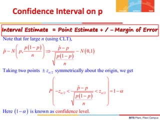 BITS Pilani, Pilani Campus
 
 
 
 
 
2 2
2
Note that for large (using CLT),
Taking two points symmetrically about the origin,
1 ˆ
ˆ , 0,1
1
ˆ
1
1
con
we get
fidence l
Here 1 is known as e
p p p p
p N p N
n p p
n
p p
P
n
z z
p p
n
z


 

 
 

 
  
 
 
 

 
    
 









vel.
Confidence Interval on p
Interval Estimate = Point Estimate + /  Margin of Error
`
 